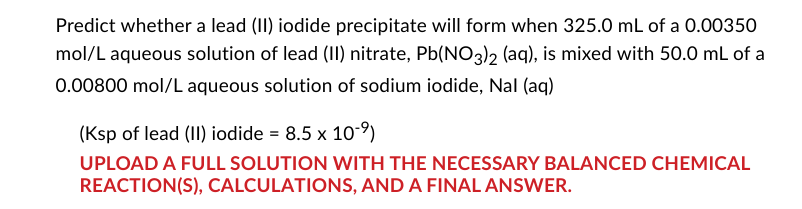 Predict whether a lead (II) iodide precipitate will form when 325.0 mL of a 0.00350
mol/L aqueous solution of lead (II) nitrate, Pb(NO3)2 (aq), is mixed with 50.0 mL of a
0.00800 mol/L aqueous solution of sodium iodide, Nal (aq)
(Ksp of lead (II) iodide = 8.5 x 10-⁹)
UPLOAD A FULL SOLUTION WITH THE NECESSARY BALANCED CHEMICAL
REACTION(S), CALCULATIONS, AND A FINAL ANSWER.