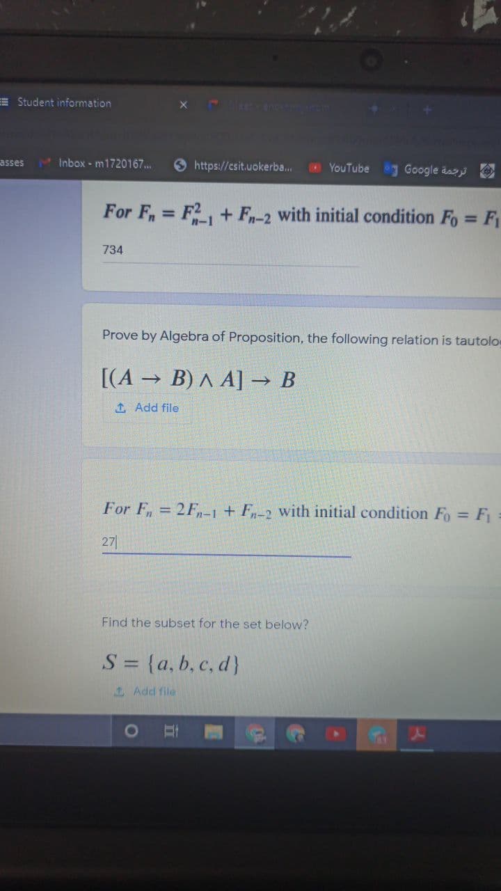 E Student information
asses
3 Inbox - m1720167...
9 https://csit.uokerba..
YouTube g Google äas
For F, = F2, + F-2 with initial condition Fo = F
n-1
%3D
734
Prove by Algebra of Proposition, the following relation is tautolos
[(A B) A A] → B
1 Add file
For F, 2F,-1 + F,-2 with initial condition Fo = F
27
Find the subset for the set below?
S = {a, b, c, d}
1 Add file
