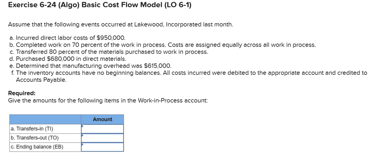 Exercise 6-24 (Algo) Basic Cost Flow Model (LO 6-1)
Assume that the following events occurred at Lakewood, Incorporated last month.
a. Incurred direct labor costs of $950,000.
b. Completed work on 70 percent of the work in process. Costs are assigned equally across all work in process.
c. Transferred 80 percent of the materials purchased to work in process.
d. Purchased $680,000 in direct materials.
e. Determined that manufacturing overhead was $615,000.
f. The inventory accounts have no beginning balances. All costs incurred were debited to the appropriate account and credited to
Accounts Payable.
Required:
Give the amounts for the following items in the Work-in-Process account:
a. Transfers-in (TI)
b. Transfers-out (TO)
c. Ending balance (EB)
Amount