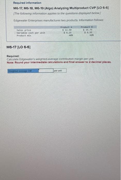 Required information
M6-17, M6-18, M6-19 (Algo) Analyzing Multiproduct CVP [LO 6-6]
[The following information applies to the questions displayed below.]
Edgewater Enterprises manufactures two products. Information follows:
Sales price
Variable cost per unit
Product mix
M6-17 [LO 6-6]
Product A
$ 12.50
$ 6.25
40%
Weighted average CM
Product B
$ 15.75
Required:
Calculate Edgewater's weighted-average contribution margin per unit.
Note: Round your intermediate calculations and final answer to 2 decimal places.
per unit
$6.95
60%