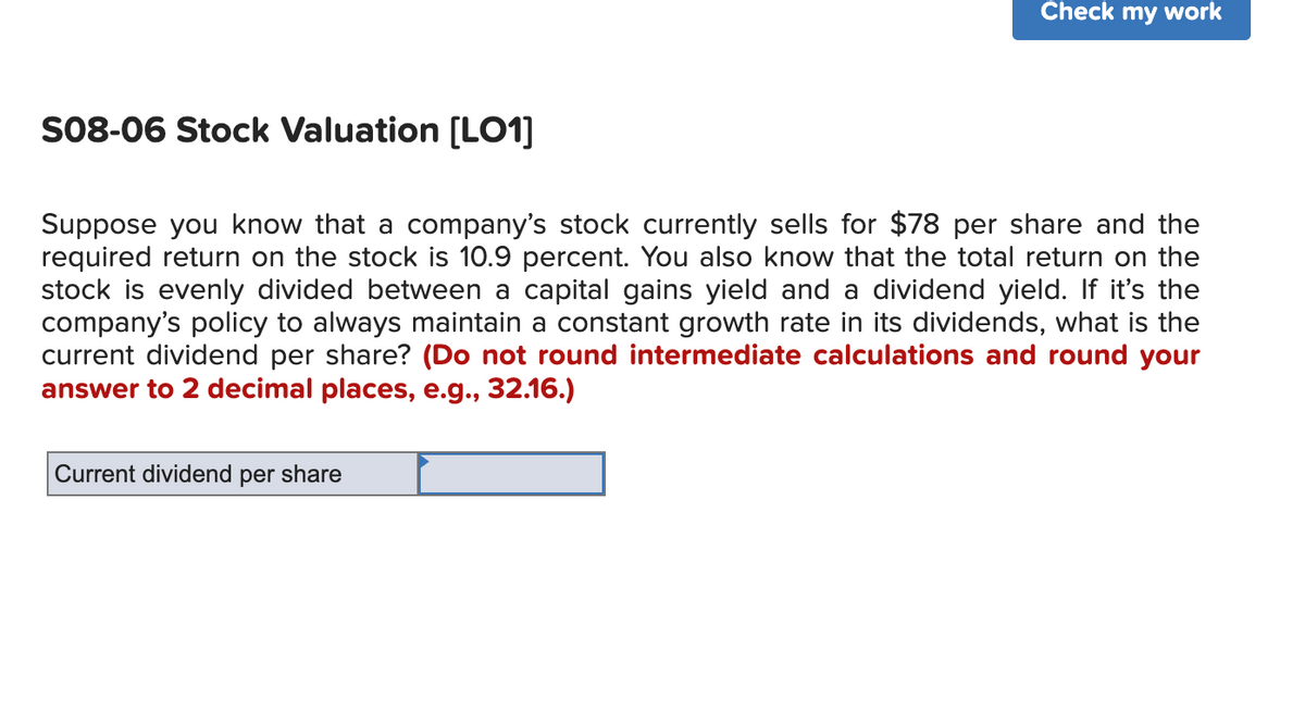 S08-06 Stock Valuation [LO1]
Check my work
Suppose you know that a company's stock currently sells for $78 per share and the
required return on the stock is 10.9 percent. You also know that the total return on the
stock is evenly divided between a capital gains yield and a dividend yield. If it's the
company's policy to always maintain a constant growth rate in its dividends, what is the
current dividend per share? (Do not round intermediate calculations and round your
answer to 2 decimal places, e.g., 32.16.)
Current dividend per share