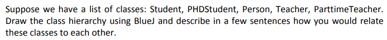 Suppose we have a list of classes: Student, PHDStudent, Person, Teacher, ParttimeTeacher.
Draw the class hierarchy using BlueJ and describe in a few sentences how you would relate
these classes to each other.