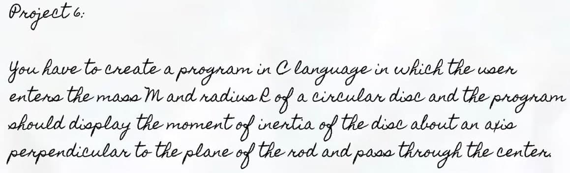 Project 6:
You have to create a program in Clanguage in which the user
enters the mass mand radius of a circular disc and the
& program
should display the moment of inertia of the disc about an axis
perpendicular to the plane of the rod and pass through the center