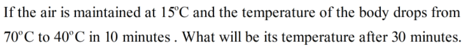 If the air is maintained at 15°C and the temperature of the body drops from
70°C to 40°C in 10 minutes . What will be its temperature after 30 minutes.
