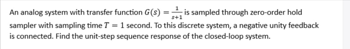 An analog system with transfer function G(S) =is sampled through zero-order hold
sampler with sampling time T = 1 second. To this discrete system, a negative unity feedback
is connected. Find the unit-step sequence response of the closed-loop system.