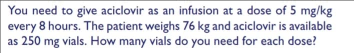 You need to give aciclovir as an infusion at a dose of 5 mg/kg
every 8 hours. The patient weighs 76 kg and aciclovir is available
as 250 mg vials. How many vials do you need for each dose?