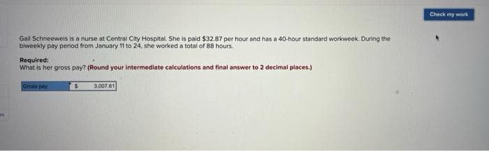 ME
Gall Schneewels is a nurse at Central City Hospital. She is paid $32.87 per hour and has a 40-hour standard workweek. During the
biweekly pay period from January 11 to 24, she worked a total of 88 hours.
Required:
What is her gross pay? (Round your intermediate calculations and final answer to 2 decimal places.)
Groes pay
$
3,007.61
Check my work