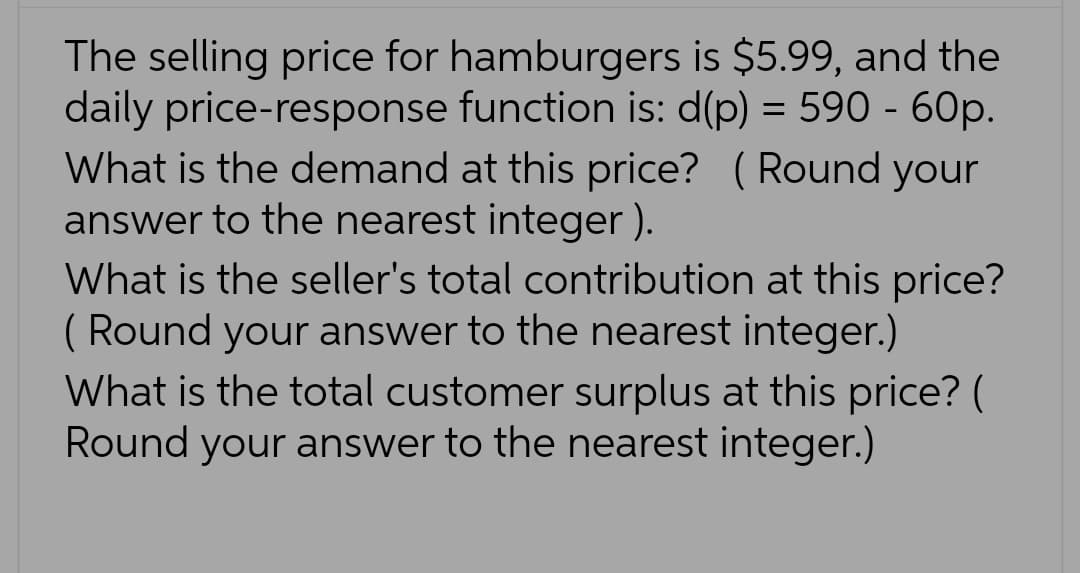 The selling price for hamburgers is $5.99, and the
daily price-response function is: d(p) = 590 - 60p.
What is the demand at this price? (Round your
answer to the nearest integer).
What is the seller's total contribution at this price?
(Round your answer to the nearest integer.)
What is the total customer surplus at this price? (
Round your answer to the nearest integer.)