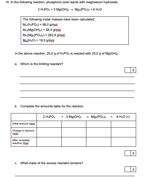 14. In the following reaction, phosphoric acid reacts with magnesium hydroxide:
2 Н,РО, + 3 Mg(он) — Mg:(РO,), + 6 H.0
The following molar masses have been calculated:
Mm(H3PO4) = 98,0 g/mal
Mm(Mg(OH)2) = 58,3 g/mol
Mm (Mg:(PO.)2) = 262,9 g/mal
M(H:0) = 18,0 g/mal
In the above reaction, 20,0 g of H;PO4 is reacted with 20,0 g of Mg(OH)2.
a. Which is the limiting reactant?
b. Complete the amounts table for the reaction:
2 H;PO4
+ 3 Mg(OH)2
+ Mg:(PO4)2
6 Н.0 ()
Initial amount (mol)
Change in amount
(mol)
After complete
reaction (mol)
C.
What mass of the excess reactant remains?
