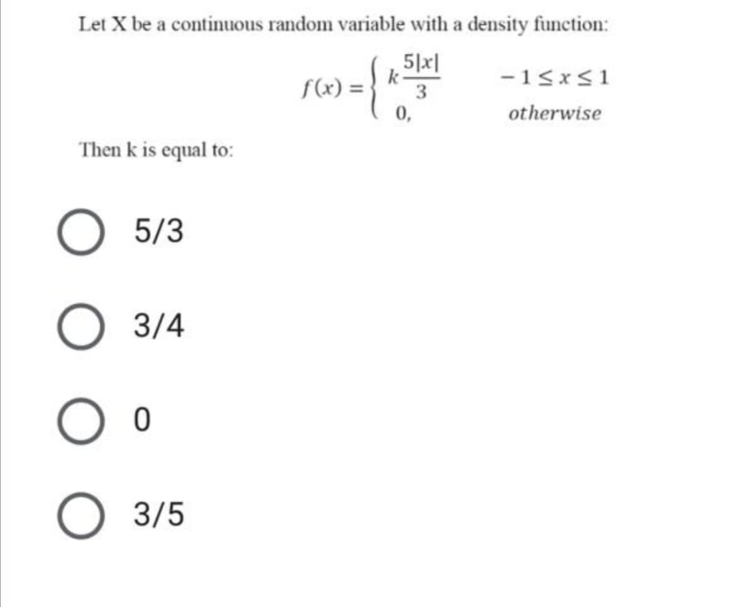 Let X be a continuous random variable with a density function:
5|x|
f(x) =
k
3
-15x<1
0,
otherwise
Then k is equal to:
5/3
3/4
O 3/5
