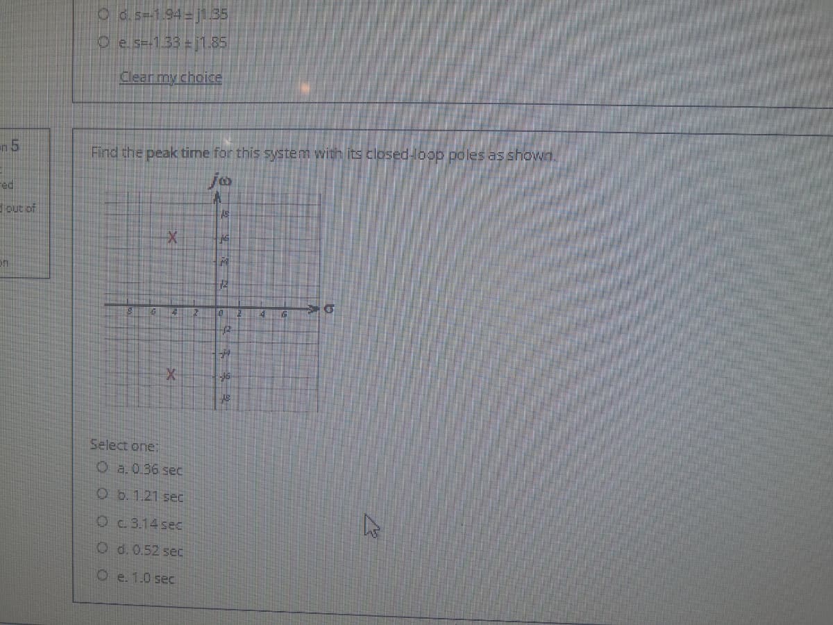 Cld s=-1.94-j1.35
O e s=-133 = j1.85
Clear my choice
Find the peak time for this system with its cosed-loop poles as shown.
ed
toutof
Select one:
Oa.0.36 sec
Ob.1.21 sec
Oc 3.14 sec
O d.0.52 sec
O e. 1.0 sec
