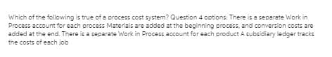 Which of the following is true of a process cost system? Question 4 options: There is a separate Work in
Process account for each process Materials are added at the beginning process, and conversion costs are
added at the end. There is a separate Work in Process account for each product A subsidiary ledger tracks
the costs of each job
