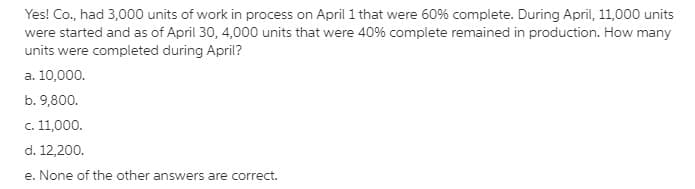 Yes! Co., had 3,000 units of work in process on April 1 that were 60% complete. During April, 11,000 units
were started and as of April 30, 4,000 units that were 40% complete remained in production. How many
units were completed during April?
a. 10,000.
b. 9,800.
c. 11,000.
d. 12,200.
e. None of the other answers are correct.
