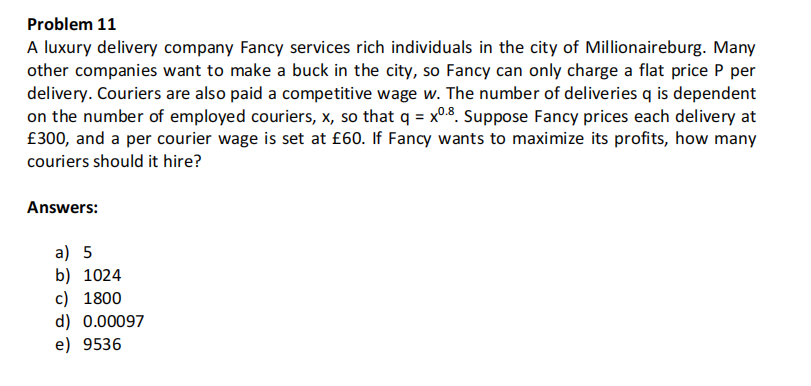 Problem 11
A luxury delivery company Fancy services rich individuals in the city of Millionaireburg. Many
other companies want to make a buck in the city, so Fancy can only charge a flat price P per
delivery. Couriers are also paid a competitive wage w. The number of deliveries q is dependent
on the number of employed couriers, x, so that q = x0.8. Suppose Fancy prices each delivery at
£300, and a per courier wage is set at £60. If Fancy wants to maximize its profits, how many
couriers should it hire?
Answers:
a) 5
b) 1024
c) 1800
d) 0.00097
e) 9536