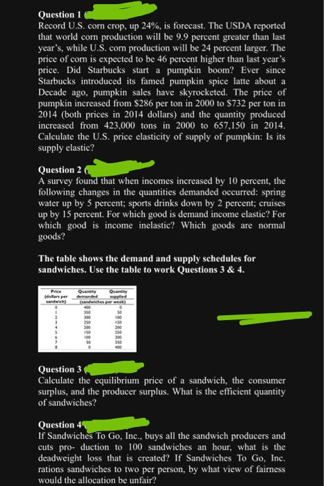 Question 1
Record U.S. corn crop, up 24%, is forecast. The USDA reported
that world corn production will be 9.9 percent greater than last
year's, while U.S. corn production will be 24 percent larger. The
price of corn is expected to be 46 percent higher than last year's
price. Did Starbucks start a pumpkin boom? Ever since
Starbucks introduced its famed pumpkin spice latte about a
Decade ago, pumpkin sales have skyrocketed. The price of
pumpkin increased from $286 per ton in 2000 to $732 per ton in
2014 (both prices in 2014 dollars) and the quantity produced
increased from 423,000 tons in 2000 to 657,150 in 2014.
Calculate the U.S. price elasticity of supply of pumpkin: Is its
supply elastic?
Question 2
A survey found that when incomes increased by 10 percent, the
following changes in the quantities demanded occurred: spring
water up by 5 percent; sports drinks down by 2 percent; cruises
up by 15 percent. For which good is demand income elastic? For
which good is income inelastic? Which goods are normal
goods?
The table shows the demand and supply schedules for
sandwiches. Use the table to work Questions 3 & 4.
Quantity
demanded
Price
Quantity
(dollars per
supplied
sandwich) (sandwiches per week)
350
300
250
200
150
100
100
200
Question 3
Calculate the equilibrium price of a sandwich, the consumer
surplus, and the producer surplus. What is the efficient quantity
of sandwiches?
Question 4
If Sandwiches To Go, Inc., buys all the sandwich producers and
cuts pro- duction to 100 sandwiches an hour, what is the
deadweight loss that is created? If Sandwiches To Go, Inc.
rations sandwiches to two per person, by what view of fairness
would the allocation be unfair?
