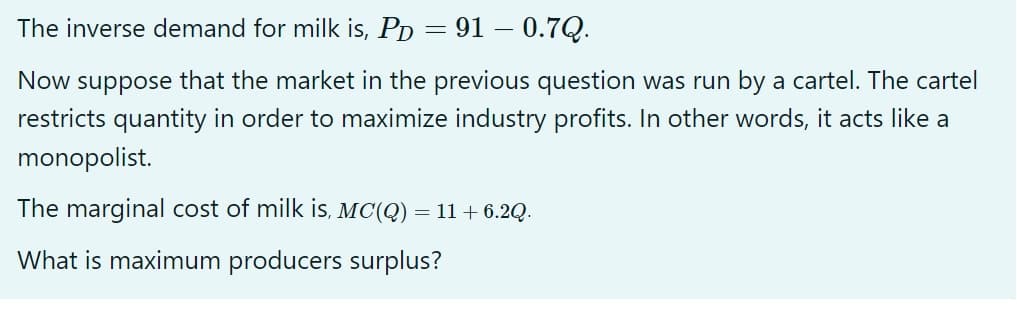 The inverse demand for milk is, PD = 910.7Q.
Now suppose that the market in the previous question was run by a cartel. The cartel
restricts quantity in order to maximize industry profits. In other words, it acts like a
monopolist.
The marginal cost of milk is, MC(Q)
What is maximum producers surplus?
=
11 + 6.2Q.