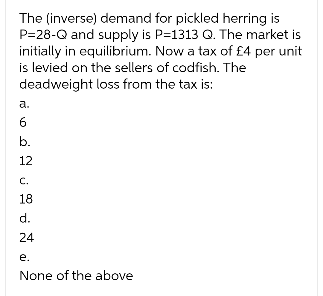 The (inverse) demand for pickled herring is
P=28-Q and supply is P=1313 Q. The market is
initially in equilibrium. Now a tax of £4 per unit
is levied on the sellers of codfish. The
deadweight loss from the tax is:
a.
6
b.
12
C.
18
d.
24
e.
None of the above