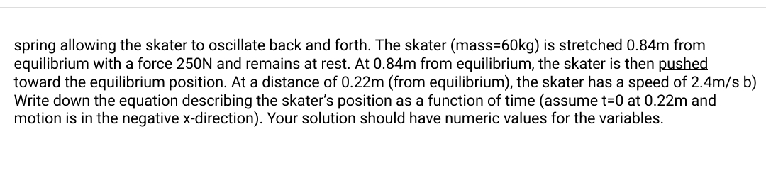 spring allowing the skater to oscillate back and forth. The skater (mass=60kg) is stretched 0.84m from
equilibrium with a force 250N and remains at rest. At 0.84m from equilibrium, the skater is then pushed
toward the equilibrium position. At a distance of 0.22m (from equilibrium), the skater has a speed of 2.4m/s b)
Write down the equation describing the skater's position as a function of time (assume t=0 at 0.22m and
motion is in the negative x-direction). Your solution should have numeric values for the variables.