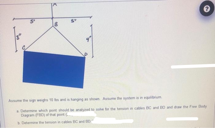 35
lin
K
B
S"
9°
?
Assume the sign weighs 10 lbs and is hanging as shown. Assume the system is in equilibrium.
a. Determine which point should be analyzed to solve for the tension in cables BC and BD and draw the Free Body
Diagram (FBD) of that point (..
b. Determine the tension in cables BC and BD