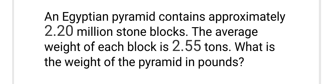 An Egyptian pyramid contains approximately
2.20 million stone blocks. The average
weight of each block is 2.55 tons. What is
the weight of the pyramid in pounds?