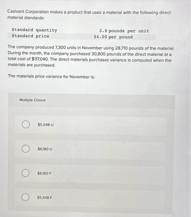 Casivant Corporation makes a product that uses a material with the following direct
material standards:
Standard quantity
Standard price
The company produced 7,300 units in November using 28,710 pounds of the material.
During the month, the company purchased 30,800 pounds of the direct material at a
total cost of $117,040. The direct materials purchases variance is computed when the
materials are purchased.
The materials price variance for November is:
Multiple Choice
$5,548 U
$6,160 U
$6,160 F
3.8 pounds per unit
$4.00 per pound
$5,548 F