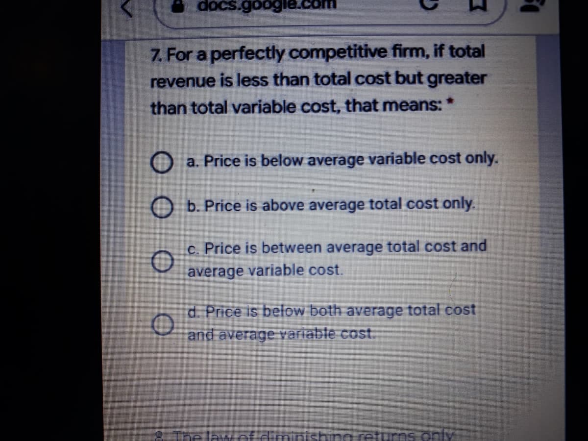 docs.google.com
7. For a perfectly competitive firm, if total
revenue is less than total cost but greater
than total variable cost, that means: *
O a. Price is below average variable cost only.
O b. Price is above average total cost only.
c. Price is between average total cost and
average variable cost.
d. Price is below both average total cost
and average variable cost.
p-Tre lawetdimirichino returns .only
