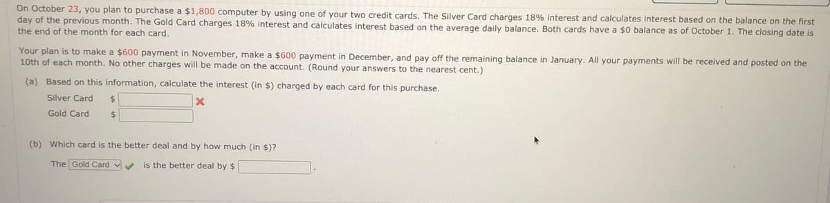 On October 23, you plan to purchase a $1,800 computer by using one of your two credit cards. The Silver Card charges 18% interest and calculates interest based on the balance on the first
day of the previous month. The Gold Card charges 18% interest and calculates interest based on the average daily balance. Both cards have a $0 balance as of October 1. The closing date is
the end of the month for each card.
Your plan is to make a $600 payment in November, make a $600 payment in December, and pay off the remaining balance in January. All your payments will be received and posted on the
10th of each month. No other charges will be made on the account. (Round your answers to the nearest cent.)
(a) Based on this information, calculate the interest (in $) charged by each card for this purchase.
Silver Card
$
Gold Card
$4
(b) Which card is the better deal and by how much (in $)?
The Gold Card v
is the better deal by $
