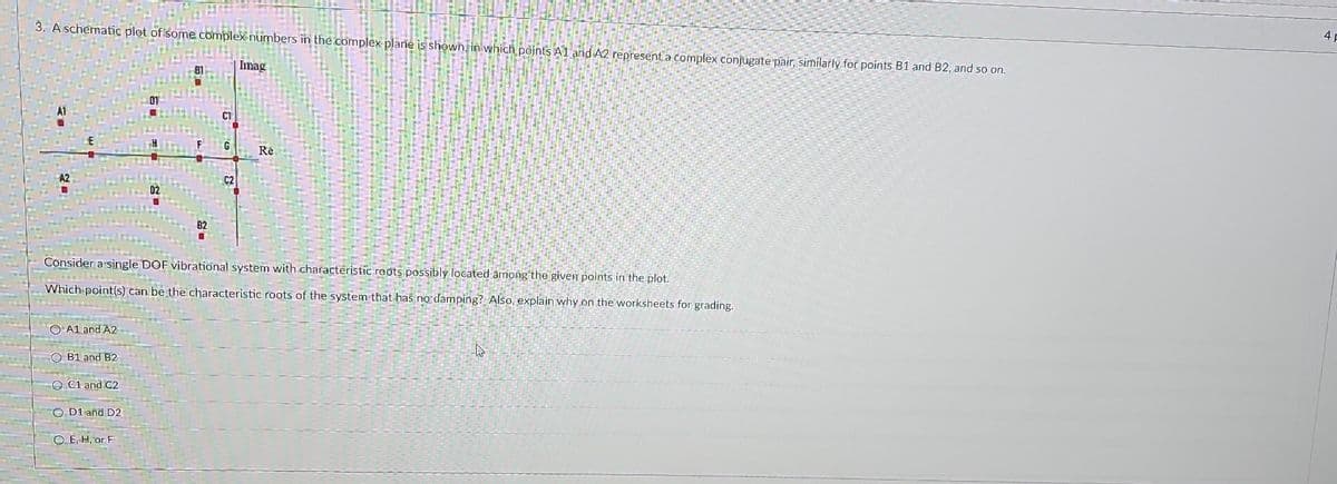 3. A schematic plot of some complex numbers in the complex plane is shown in which points A1 and A2 represent a complex conjugate pair, similarly for points B1 and B2, and so on.
Imag
H
2=
A1 and A2
OB1 and B2
Consider a single DOF vibrational system with characteristic roots possibly located among the given points in the plot.
Which point(s) can be the characteristic roots of the system that has no damping? Also, explain why on the worksheets for grading.
C1 and C2
82
OD1 and D2
O. E, H, or F
C2
Re
B
4 F