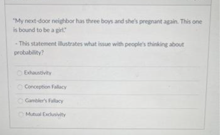 "My next-door neighbor has three boys and she's pregnant again. This one
is bound to be a girl."
-This statement illustrates what issue with people's thinking about
probability?
Exhaustivity
Conception Fallacy
Gambler's Fallacy
Mutual Exclusivity