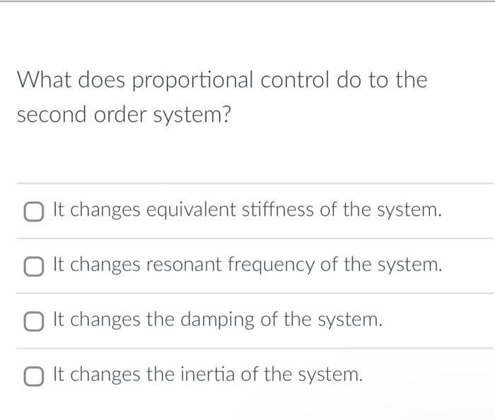 What does proportional control do to the
second order system?
It changes equivalent stiffness of the system.
It changes resonant frequency of the system.
It changes the damping of the system.
It changes the inertia of the system.