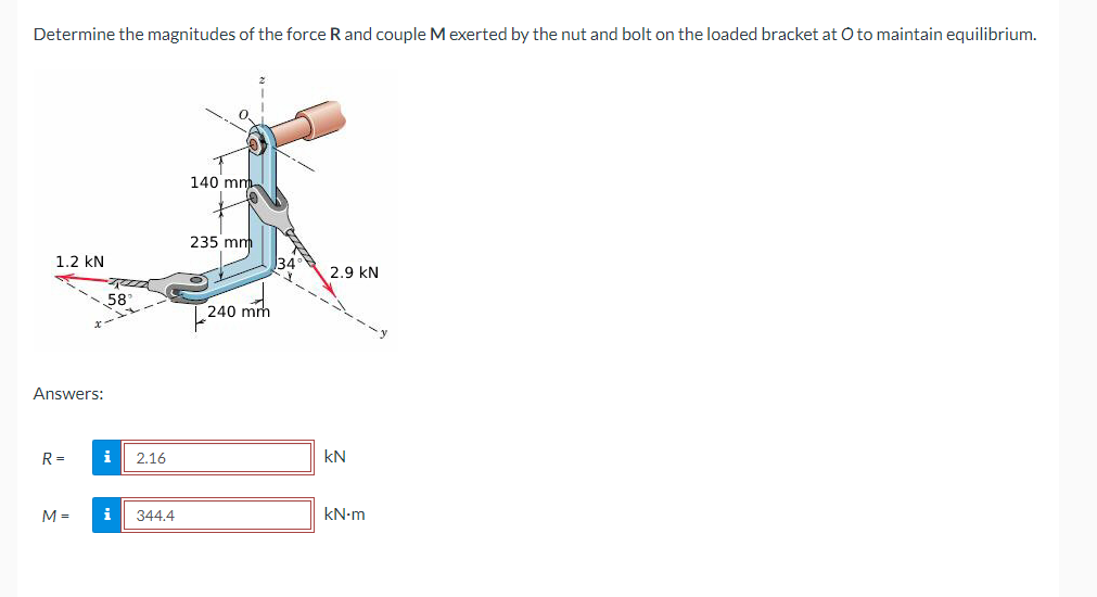 Determine the magnitudes of the force R and couple M exerted by the nut and bolt on the loaded bracket at O to maintain equilibrium.
1.2 KN
Answers:
R=
M =
58
i
i
2.16
344.4
140 mm
235 mm
240
240 mm
34
2.9 KN
KN
kN.m