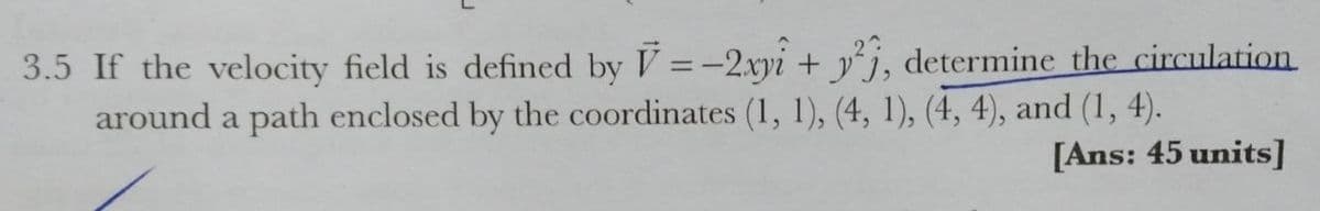 2
3.5 If the velocity field is defined by V =-2.xyi + yj, determine the circulation
around a path enclosed by the coordinates (1, 1), (4, 1), (4, 4), and (1, 4).
%3D
[Ans: 45 units]
