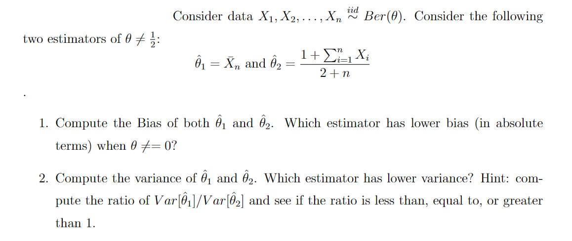 Consider data X1, X2, .
X, id
Ber(0). Consider the following
two estimators of 0 + ;:
1+ Σ Χ,
Ô = X, and Ô2
2+n
1. Compute the Bias of both 01 and 02. Which estimator has lower bias (in absolute
terms) when 0 #= 0?
2. Compute the variance of 0, and 02. Which estimator has lower variance? Hint: com-
pute the ratio of Var[01]/Var[02] and see if the ratio is less than, equal to, or greater
than 1.
