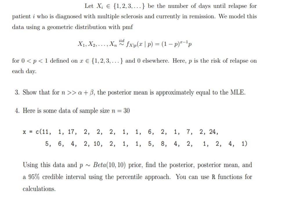 Let X; E {1,2, 3, ...} be the number of days until relapse for
patient i who is diagnosed with multiple sclerosis and currently in remission. We model this
data using a geometric distribution with pmf
iid
X1, X2,..., X, fxp(x | p) = (1 – p)*-'p
for 0 < p< 1 defined on r E {1,2, 3, ...} and 0 elsewhere. Here, p is the risk of relapse on
each day.
3. Show that forn >> a + B, the posterior mean is approximately equal to the MLE.
4. Here is some data of sample size n = 30
х%3D с (11, 1, 17, 2, 2, 2, 1, 1, 6, 2,
1, 7, 2, 24,
5, 6, 4, 2, 10, 2, 1, 1, 5, 8, 4, 2,
1, 2, 4, 1)
Using this data and p ~
Beta(10, 10) prior, find the posterior, posterior mean, and
a 95% credible interval using the percentile approach. You can use R functions for
calculations.
