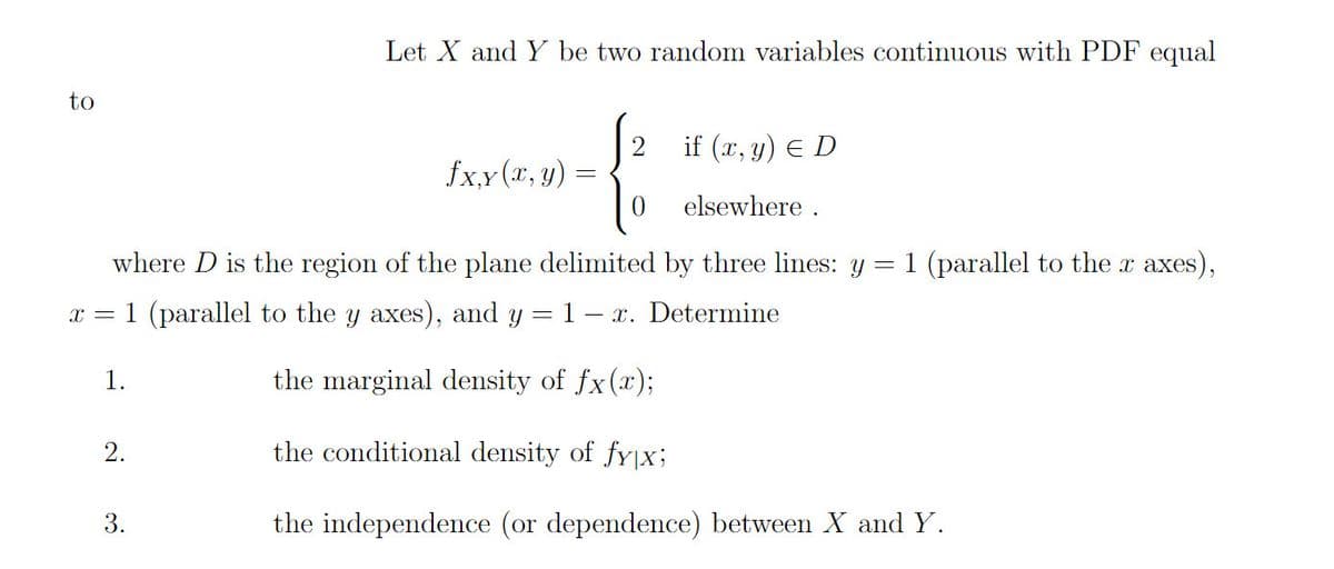 Let X and Y be two random variables continuous with PDF equal
to
if (x, y) E D
fx,y (x, y)
elsewhere .
where D is the region of the plane delimited by three lines: y = 1 (parallel to the x axes),
x = 1 (parallel to the y axes), and y = 1 – x. Determine
1.
the marginal density of fx(x);
2.
the conditional density of fy|X;
3.
the independence (or dependence) between X and Y.
