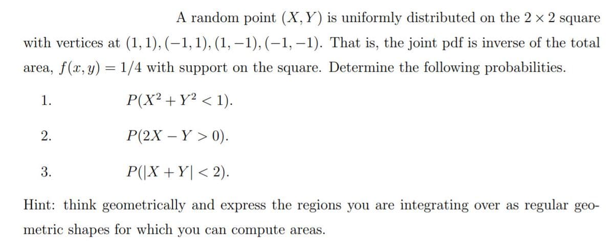 A random point (X,Y) is uniformly distributed on the 2 x 2 square
with vertices at (1,1), (–1, 1), (1, –1), (–1, –1). That is, the joint pdf is inverse of the total
area, f(x, y) = 1/4 with support on the square. Determine the following probabilities.
1.
P(X² + Y² < 1).
2.
P(2X – Y > 0).
3.
P(|X +Y| < 2).
Hint: think geometrically and express the regions you are integrating over as regular geo-
metric shapes for which you can compute areas.
