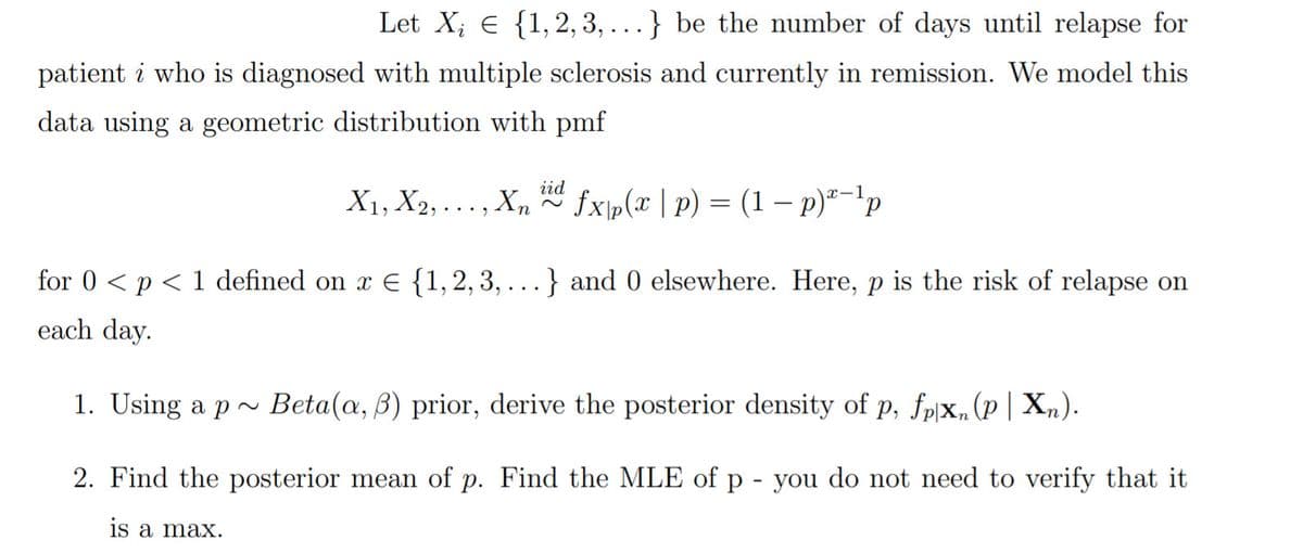 Let X; e {1,2, 3, ...} be the number of days until relapse for
patient i who is diagnosed with multiple sclerosis and currently in remission. We model this
data using a geometric distribution with pmf
iid
X1, X2, ..., Xn
fxp(x | p) = (1 – p)*-'p
for 0 < p < 1 defined on x E {1,2, 3,
} and 0 elsewhere. Here, p is the risk of relapse on
each day.
1. Using a p~ Beta(a, B) prior, derive the posterior density of p, fpx„(p| X„).
2. Find the posterior mean of p. Find the MLE of p - you do not need to verify that it
is a max.
