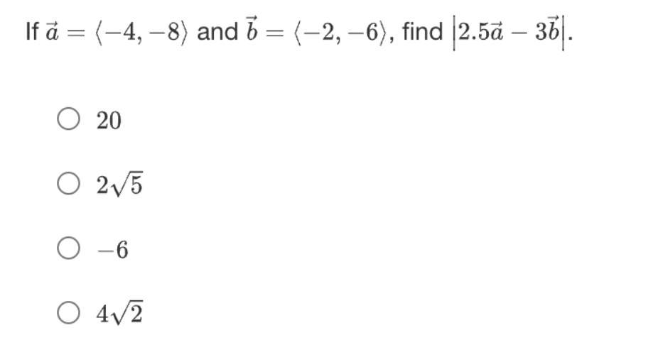 Given:

- Vector \(\mathbf{a} = \langle -4, -8 \rangle\)
- Vector \(\mathbf{b} = \langle -2, -6 \rangle\)

Find the magnitude of \(2.5\mathbf{a} - 3\mathbf{b}\).

Options to choose from:
1. \(20\)
2. \(2\sqrt{5}\)
3. \(-6\)
4. \(4\sqrt{2}\)

To find the correct answer, one needs to:
1. Calculate the expressions \(2.5\mathbf{a}\) and \(3\mathbf{b}\).
2. Subtract \(3\mathbf{b}\) from \(2.5\mathbf{a}\) to get the resultant vector.
3. Determine the magnitude of the resultant vector.