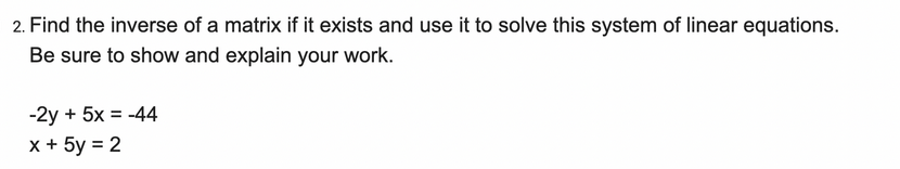 **Problem 2: Find the inverse of a matrix if it exists and use it to solve the system of linear equations. Be sure to show and explain your work.**

Given system of linear equations:
\[
-2y + 5x = -44
\]
\[
x + 5y = 2
\]

### Solution:

1. **Form the system in matrix form \(AX = B\):**

   The system of equations can be written in matrix form \(AX = B\), where:
   \[
   A = \begin{pmatrix}
          5 & -2 \\
          1 & 5 \\
       \end{pmatrix}, \quad
   X = \begin{pmatrix}
          x \\
          y \\
       \end{pmatrix}, \quad
   B = \begin{pmatrix}
          -44 \\
          2 \\
       \end{pmatrix}
   \]

2. **Find the inverse of matrix \(A\):**

   The inverse \(A^{-1}\) of a \(2 \times 2\) matrix \(A = \begin{pmatrix} a & b \\ c & d \end{pmatrix}\) is given by:
   \[
   A^{-1} = \frac{1}{ad - bc}
            \begin{pmatrix}
               d & -b \\
              -c & a \\
            \end{pmatrix}
   \]
   For the matrix \(A = \begin{pmatrix}
                         5 & -2 \\
                         1 & 5 \\
                        \end{pmatrix}\):
   \[
   ad - bc = (5 \cdot 5) - (-2 \cdot 1) = 25 + 2 = 27
   \]
   So, the inverse is:
   \[
   A^{-1} = \frac{1}{27}
            \begin{pmatrix}
               5 & 2 \\
              -1 & 5 \\
            \end{pmatrix}
           = \begin{pmatrix}
               \frac{5}{27} & \frac{2}{27} \\
              -\frac{1}{27} & \frac{5}{27} \\
            \end{pmatrix}
   \]

3. **Solve for \(X