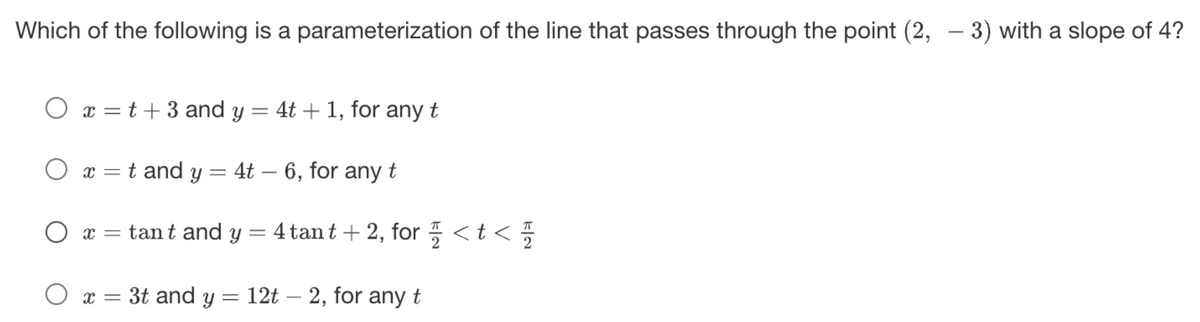 Which of the following is a parameterization of the line that passes through the point (2, 3) with a slope of 4?
-
Ox=t+3 and y = 4t + 1, for any t
O x = t and y = 4t-6, for any t
O x = tant and y = 4 tant + 2, for < t <
Ox= 3t and y = 12t2, for any t
KN