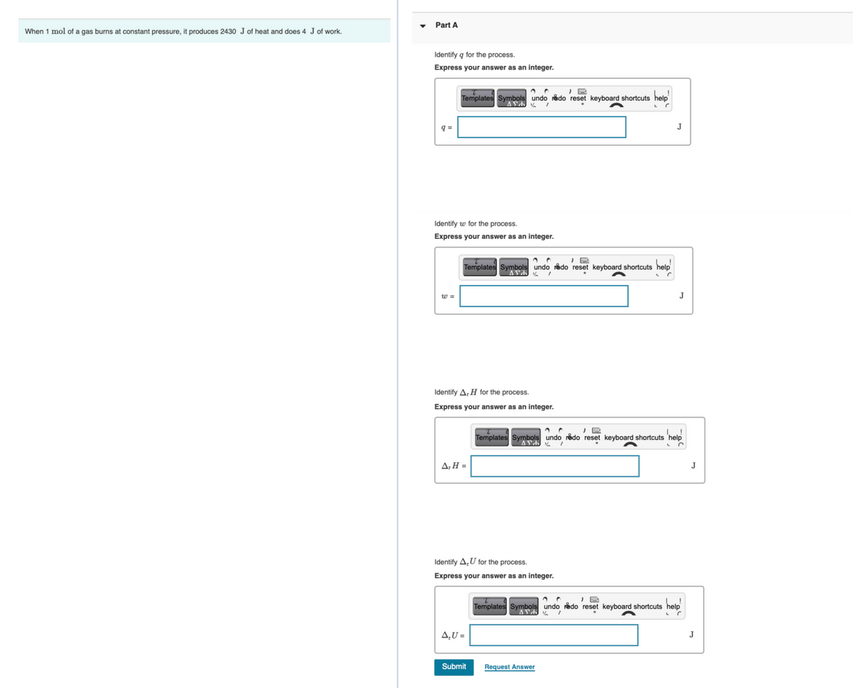Part A
When 1 mol of a gas burns at constant pressure, it produces 2430 J of heat and does 4 J of work.
Identify q for the process.
Express your answer as an integer.
Templates Symbols undo redo reset keyboard shortcuts help
q =
J
Identify w for the process.
Express your answer as an integer.
Templates Symbols undo redo reset keyboard shortcuts help
w =
J
Identify A;H for the process.
Express your answer as an integer.
Templates Symbols undo rådo reset keyboard shortcuts 'help
A;H =
J
Identify A,U for the process.
Express your answer as an integer.
Templates Symbols undo rådo reset keyboard shortcuts
4,U =
J
Submit
Request Answer

