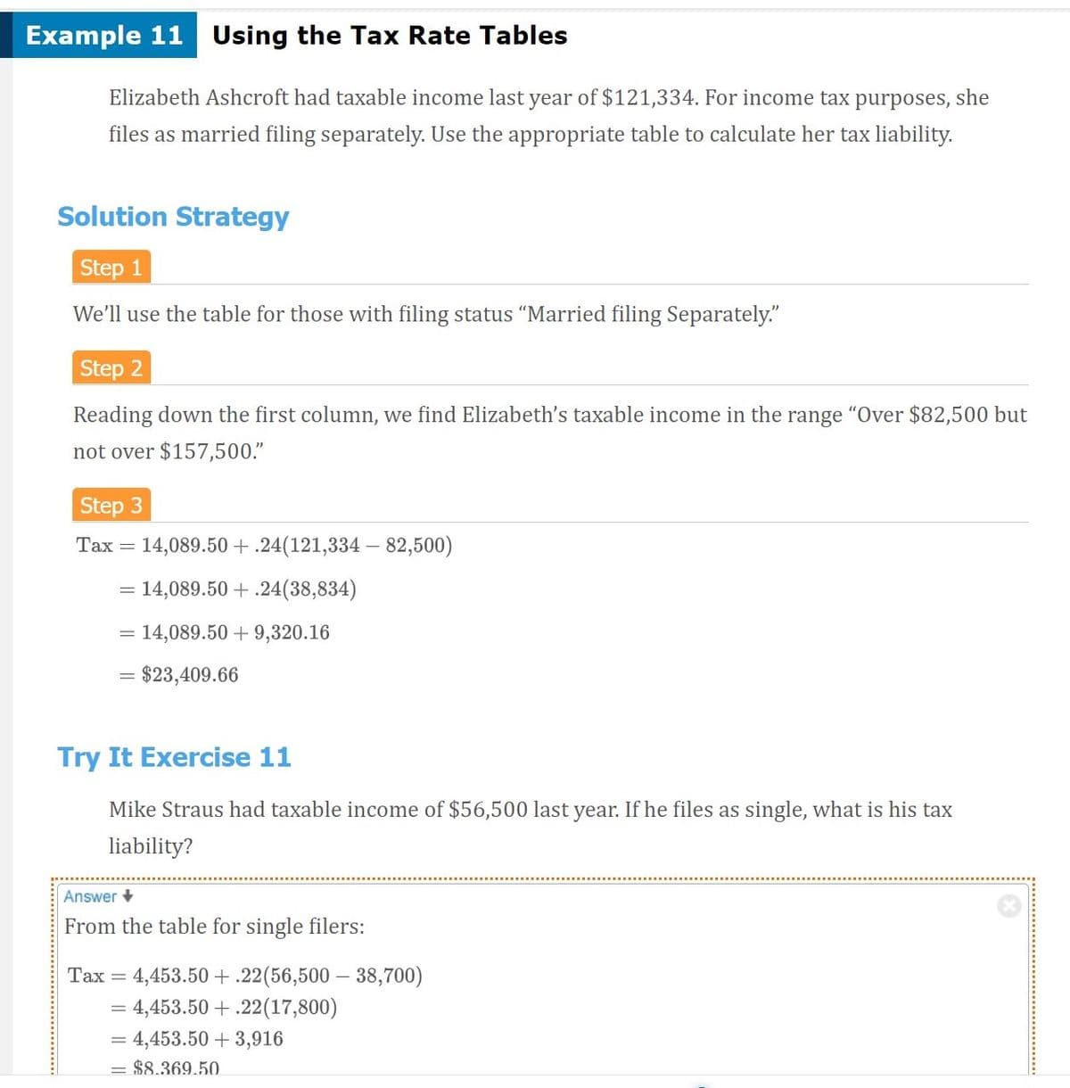 ## Example 11: Using the Tax Rate Tables

Elizabeth Ashcroft had taxable income last year of $121,334. For income tax purposes, she files as married filing separately. Use the appropriate table to calculate her tax liability.

### Solution Strategy

**Step 1**
We’ll use the table for those with filing status "Married filing Separately."

**Step 2**
Reading down the first column, we find Elizabeth’s taxable income in the range “Over $82,500 but not over $157,500.”

**Step 3**
\[ 
\text{Tax} = 14,089.50 + .24(121,334 - 82,500) 
\]
\[ 
= 14,089.50 + .24(38,834) 
\]
\[ 
= 14,089.50 + 9,320.16 
\]
\[ 
= \$23,409.66 
\]

### Try It Exercise 11

Mike Straus had taxable income of $56,500 last year. If he files as single, what is his tax liability?

**Answer**
From the table for single filers:
\[ 
\text{Tax} = 4,453.50 + .22(56,500 - 38,700) 
\]
\[ 
= 4,453.50 + .22(17,800) 
\]
\[ 
= 4,453.50 + 3,916 
\]
\[ 
= \$8,369.50 
\]