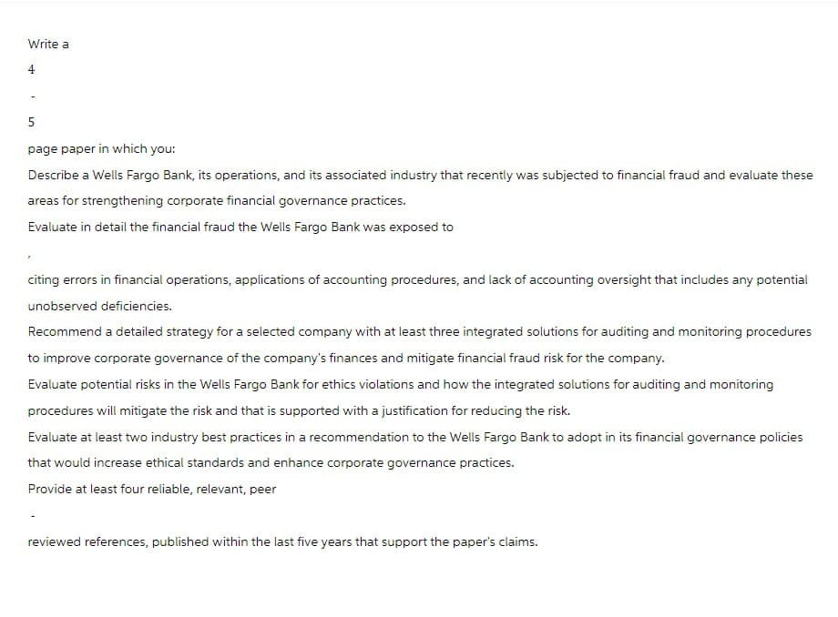 Write a
4
5
page paper in which you:
Describe a Wells Fargo Bank, its operations, and its associated industry that recently was subjected to financial fraud and evaluate these
areas for strengthening corporate financial governance practices.
Evaluate in detail the financial fraud the Wells Fargo Bank was exposed to
citing errors in financial operations, applications of accounting procedures, and lack of accounting oversight that includes any potential
unobserved deficiencies.
Recommend a detailed strategy for a selected company with at least three integrated solutions for auditing and monitoring procedures
to improve corporate governance of the company's finances and mitigate financial fraud risk for the company.
Evaluate potential risks in the Wells Fargo Bank for ethics violations and how the integrated solutions for auditing and monitoring
procedures will mitigate the risk and that is supported with a justification for reducing the risk.
Evaluate at least two industry best practices in a recommendation to the Wells Fargo Bank to adopt in its financial governance policies
that would increase ethical standards and enhance corporate governance practices.
Provide at least four reliable, relevant, peer
reviewed references, published within the last five years that support the paper's claims.