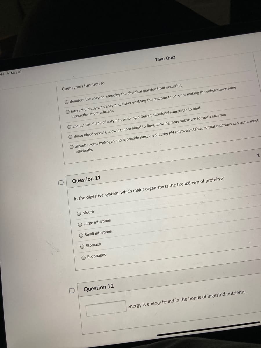 AM Fri May 21
Take Quiz
Coenzymes function to
O denature the enzyme, stopping the chemical reaction from occurring.
interact directly with enzymes, either enabling the reaction to occur or making the substrate-enzyme
interaction more efficient.
O change the shape of enzymes, allowing different additional substrates to bind.
O dilate blood vessels, allowing more blood to flow, allowing more substrate to reach enzymes.
O absorb excess hydrogen and hydroxide ions, keeping the pH relatively stable, so that reactions can occur most
efficiently.
Question 11
1
In the digestive system, which major organ starts the breakdown of proteins?
O Mouth
O Large intestines
O Small intestines
O Stomach
O Esophagus
Question 12
energy is energy found in the bonds of ingested nutrients.
