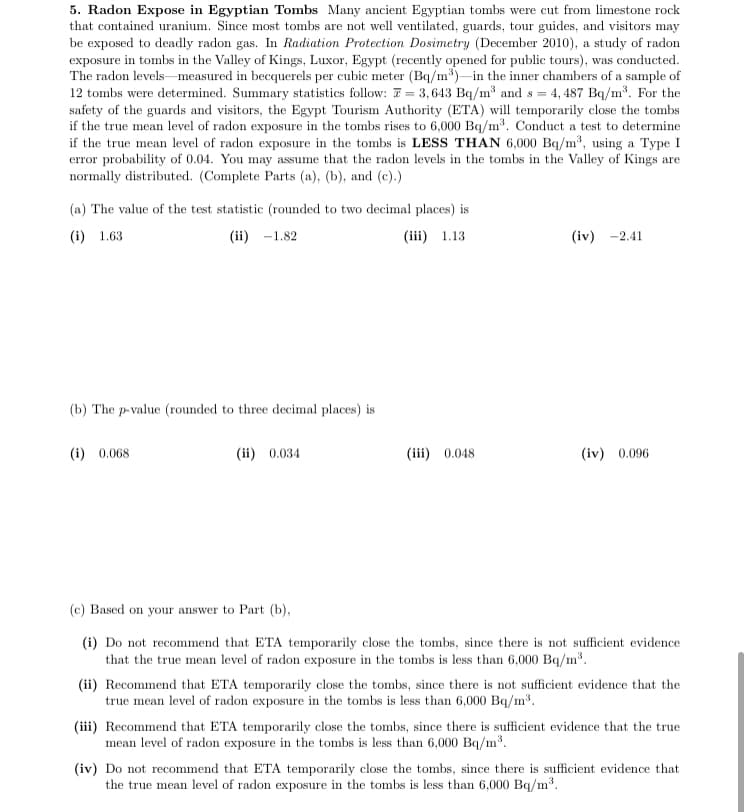5. Radon Expose in Egyptian Tombs Many ancient Egyptian tombs were cut from limestone rock
that contained uranium. Since most tombs are not well ventilated, guards, tour guides, and visitors may
be exposed to deadly radon gas. In Radiation Protection Dosimetry (December 2010), a study of radon
exposure in tombs in the Valley of Kings, Luxor, Egypt (recently opened for public tours), was conducted.
The radon levelsmeasured in becquerels per cubic meter (Bq/m*)-in the inner chambers of a sample of
12 tombs were determined. Summary statistics follow: 7 = 3,643 Bq/m³ and s = 4, 487 Bq/m³. For the
safety of the guards and visitors, the Egypt Tourism Authority (ETA) will temporarily close the tombs
if the true mean level of radon exposure in the tombs rises to 6,000 Bq/m³. Conduct a test to determine
if the true mean level of radon exposure in the tombs is LESS THAN 6,000 Bq/m3, using a Type I
error probability of 0.04. You may assume that the radon levels in the tombs in the Valley of Kings are
normally distributed. (Complete Parts (a), (b), and (c).)
(a) The value of the test statistic (rounded to two decimal places) is
(i) 1.63
(ii) -1.82
(iii) 1.13
(iv) -2.41
(b) The p-value (rounded to three decimal places) is
(i) 0.068
(ii) 0.034
(iii) 0.048
(iv) 0.096
(c) Based on your answer to Part (b),
(i) Do not recommend that ETA temporarily close the tombs, since there is not sufficient evidence
that the true mean level of radon exposure in the tombs is less than 6,000 Bq/m3.
(ii) Recommend that ETA temporarily close the tombs, since there is not sufficient evidence that the
true mean level of radon exposure in the tombs is less than 6,000 Bq/m³.
(iii) Recommend that ETA temporarily close the tombs, since there is sufficient evidence that the true
mean level of radon exposure in the tombs is less than 6,000 Bq/m3.
(iv) Do not recommend that ETA temporarily close the tombs, since there is sufficient evidence that
the true mean level of radon exposure in the tombs is less than 6,000 Bq/m3.

