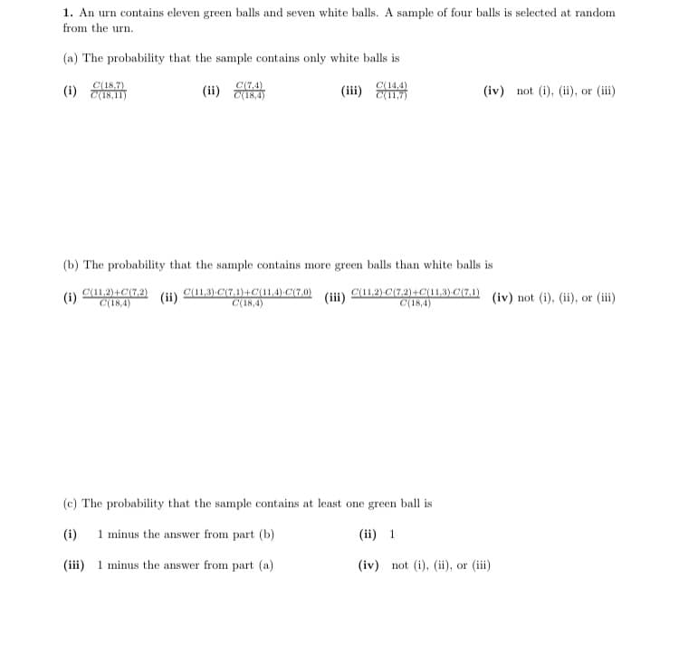 1. An urn contains eleven green balls and seven white balls. A sample of four balls is selected at random
from the urn.
(a) The probability that the sample contains only white balls is
C(18,7)
(i) CI8,11)
C(7,4)
(ii) 18,4)
C(14,4)
(iii) (11,7)
(iv) not (i), (ii), or (iii)
(b) The probability that the sample contains more green balls than white balls is
C(11,2)+C(7,2)
C(18,4)
(ii)
C(11,3) C(7,1)+C(11,4) C(7,0)
C(18,4)
C(11,2) C(7,2)+C(11,3) C(7,1)
(ii)
(iv) not (i), (ii), or (iii)
(i)
C(18,4)
(c) The probability that the sample contains at least one green ball is
(i)
1 minus the answer from part (b)
(ii) 1
(iii) 1 minus the answer from part (a)
(iv) not (i), (ii), or (iii)
