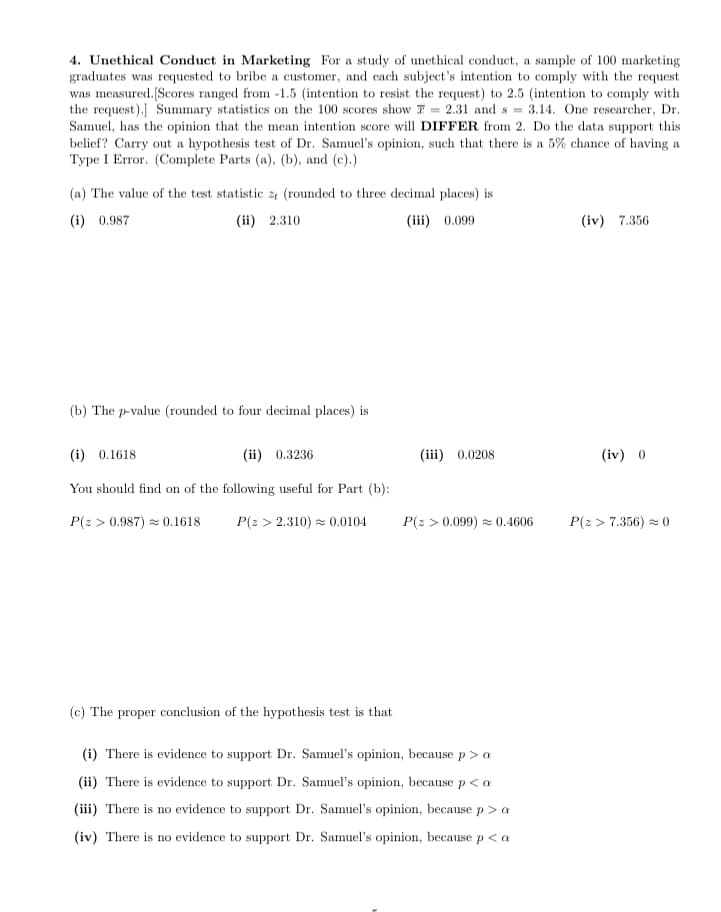 4. Unethical Conduct in Marketing For a study of unethical conduct, a sample of 100 marketing
graduates was requested to bribe a customer, and ecach subject's intention to comply with the request
was measured.[Scores ranged from -1.5 (intention to resist the request) to 2.5 (intention to comply with
the request).] Summary statistics on the 100 scores show F = 2.31 and s = 3.14. One researcher, Dr.
Samuel, has the opinion that the mean intention score will DIFFER from 2. Do the data support this
belief? Carry out a hypothesis test of Dr. Samuel's opinion, such that there is a 5% chance of having a
Type I Error. (Complete Parts (a), (b), and (c).)
(a) The value of the test statistic 2 (rounded to three decimal places) is
(i) 0.987
(ii) 2.310
(iii) 0.099
(iv) 7.356
(b) The p-value (rounded to four decimal places) is
(i) 0.1618
(ii) 0.3236
(iii) 0.0208
(iv) 0
You should find on of the following useful for Part (b):
P(2 > 0.987) = 0.1618
P(z > 2.310) = 0.0104
P(2 > 0.099) = 0.4606
P(2 > 7.356) - 0
(c) The proper conclusion of the hypothesis test is that
(i) There is evidence to support Dr. Samuel's opinion, because p> a
(ii) There is evidence to support Dr. Samuel's opinion, because p< a
(iii) There is no evidence to support Dr. Samuel's opinion, because p > a
(iv) There is no evidence to support Dr. Samuel's opinion, because p< a
