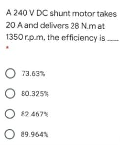 A 240 V DC shunt motor takes
20 A and delivers 28 N.m at
1350 r.p.m, the efficiency is .
O 73.63%
O 80.325%
O 82.467%
O 89.964%
