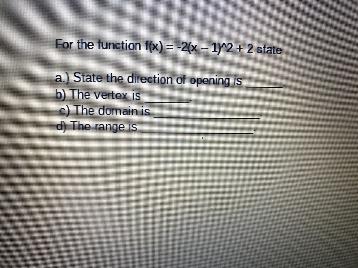 For the function f(x) = -2(x- 1)^2 + 2 state
a) State the direction of opening is
b) The vertex is
c) The domain is
d) The range is
