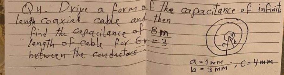 Q4. Driye a formak the capacitance of infinit
Lenth Caaxial cable and then
find the Capacilance of 8m
Length of cable for Er=3
between the Conductors
9=1mm
bミ3mm, C=4mm
